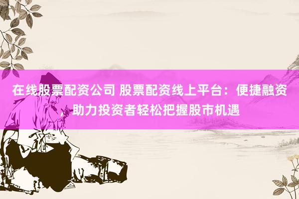 在线股票配资公司 股票配资线上平台：便捷融资，助力投资者轻松把握股市机遇