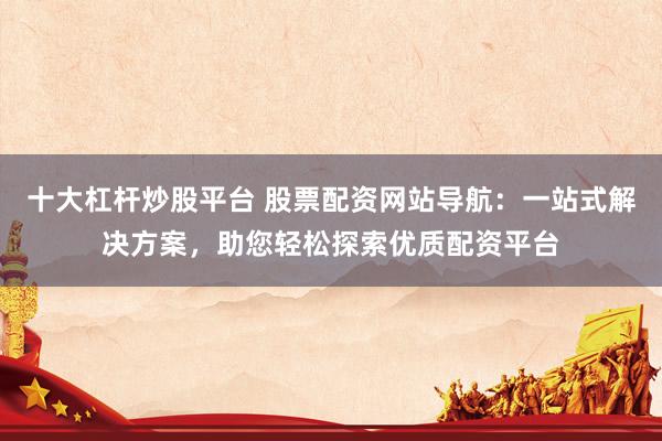 十大杠杆炒股平台 股票配资网站导航：一站式解决方案，助您轻松探索优质配资平台