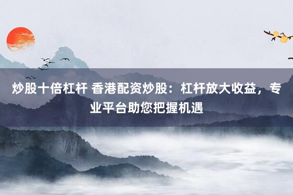 炒股十倍杠杆 香港配资炒股：杠杆放大收益，专业平台助您把握机遇