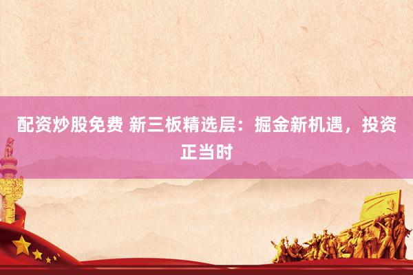 配资炒股免费 新三板精选层：掘金新机遇，投资正当时