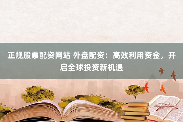 正规股票配资网站 外盘配资：高效利用资金，开启全球投资新机遇