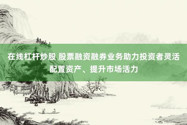 在线杠杆炒股 股票融资融券业务助力投资者灵活配置资产、提升市场活力