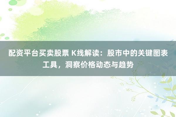 配资平台买卖股票 K线解读：股市中的关键图表工具，洞察价格动态与趋势