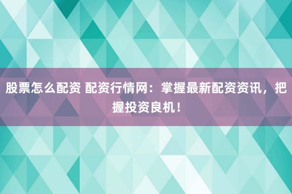 股票怎么配资 配资行情网：掌握最新配资资讯，把握投资良机！