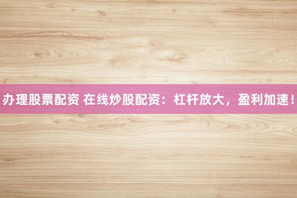 办理股票配资 在线炒股配资：杠杆放大，盈利加速！