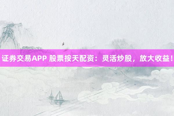 证券交易APP 股票按天配资：灵活炒股，放大收益！