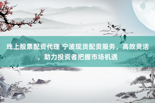 线上股票配资代理 宁波现货配资服务，高效灵活，助力投资者把握市场机遇