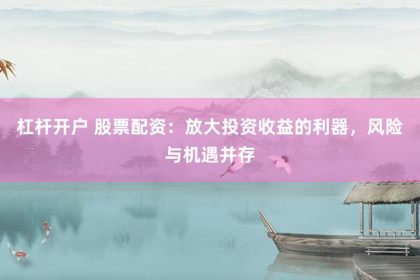 杠杆开户 股票配资：放大投资收益的利器，风险与机遇并存