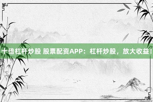 十倍杠杆炒股 股票配资APP：杠杆炒股，放大收益！