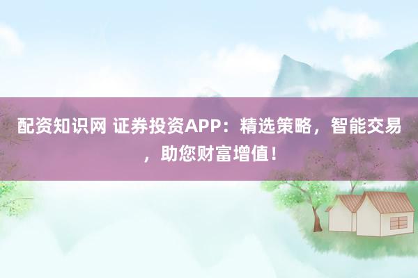 配资知识网 证券投资APP：精选策略，智能交易，助您财富增值！