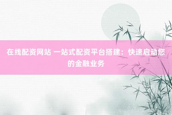 在线配资网站 一站式配资平台搭建：快速启动您的金融业务