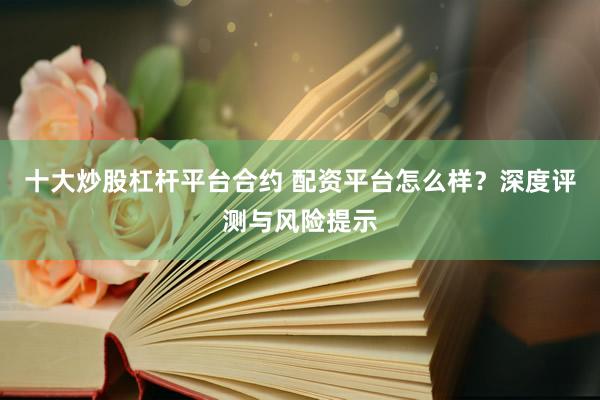 十大炒股杠杆平台合约 配资平台怎么样？深度评测与风险提示