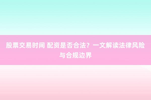 股票交易时间 配资是否合法？一文解读法律风险与合规边界