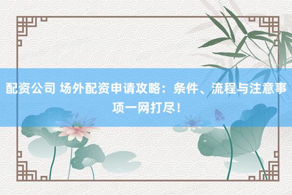 配资公司 场外配资申请攻略：条件、流程与注意事项一网打尽！