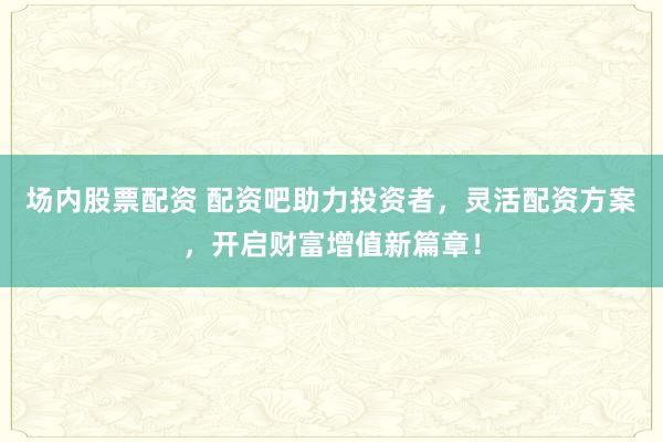 场内股票配资 配资吧助力投资者，灵活配资方案，开启财富增值新篇章！