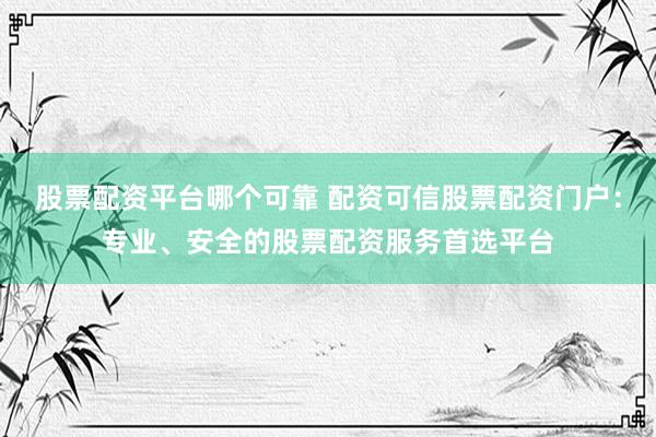 股票配资平台哪个可靠 配资可信股票配资门户：专业、安全的股票配资服务首选平台