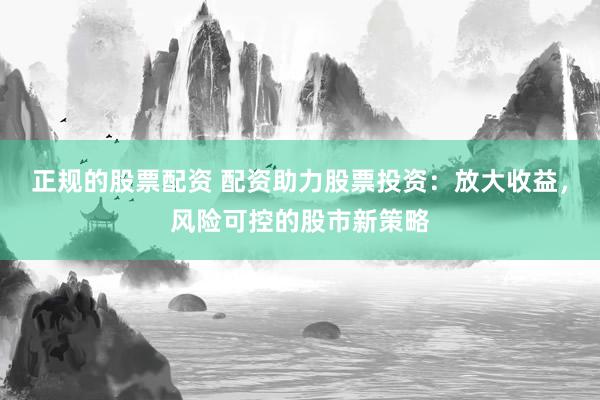 正规的股票配资 配资助力股票投资：放大收益，风险可控的股市新策略