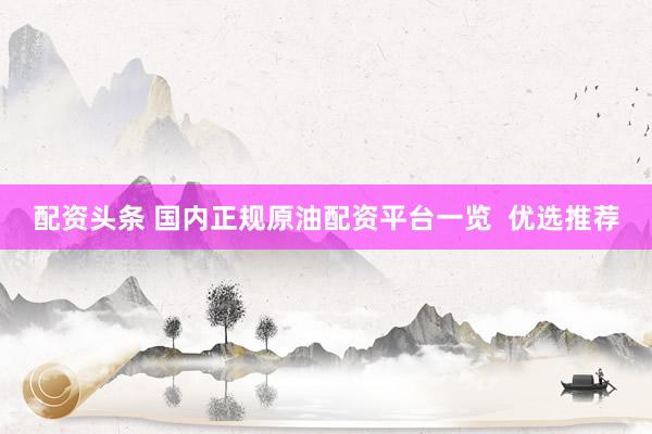 配资头条 国内正规原油配资平台一览  优选推荐