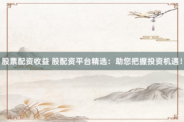 股票配资收益 股配资平台精选：助您把握投资机遇！
