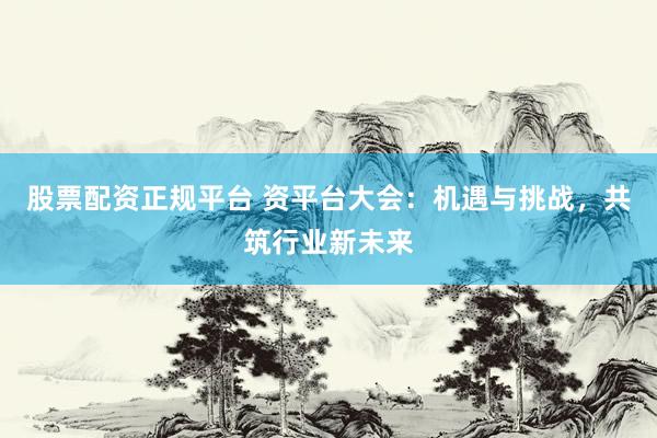 股票配资正规平台 资平台大会：机遇与挑战，共筑行业新未来