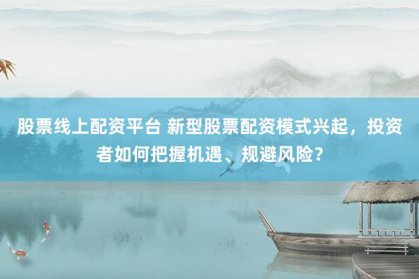 股票线上配资平台 新型股票配资模式兴起，投资者如何把握机遇、规避风险？
