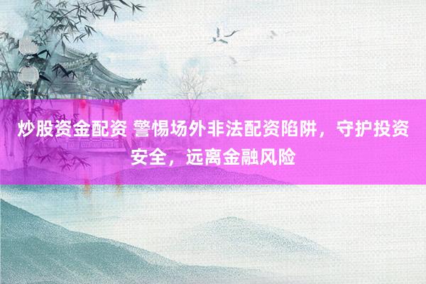 炒股资金配资 警惕场外非法配资陷阱，守护投资安全，远离金融风险