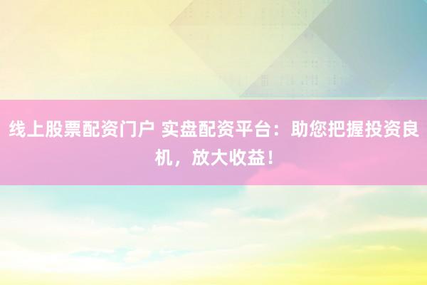 线上股票配资门户 实盘配资平台：助您把握投资良机，放大收益！