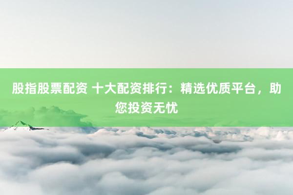 股指股票配资 十大配资排行：精选优质平台，助您投资无忧