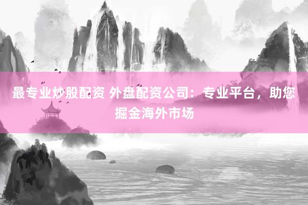 最专业炒股配资 外盘配资公司：专业平台，助您掘金海外市场