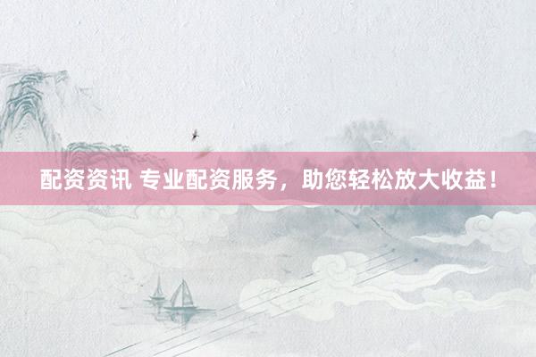 配资资讯 专业配资服务，助您轻松放大收益！