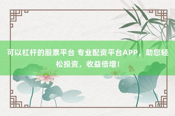 可以杠杆的股票平台 专业配资平台APP，助您轻松投资，收益倍增！