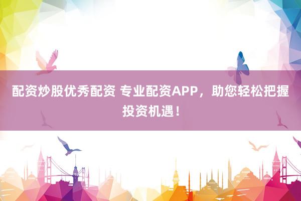 配资炒股优秀配资 专业配资APP，助您轻松把握投资机遇！