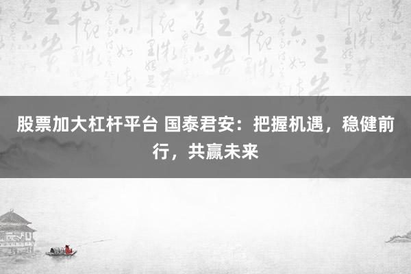 股票加大杠杆平台 国泰君安：把握机遇，稳健前行，共赢未来