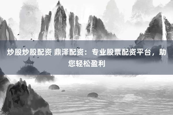 炒股炒股配资 鼎泽配资：专业股票配资平台，助您轻松盈利