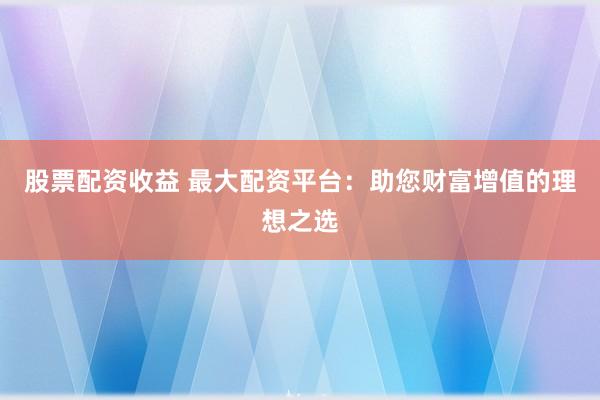 股票配资收益 最大配资平台：助您财富增值的理想之选