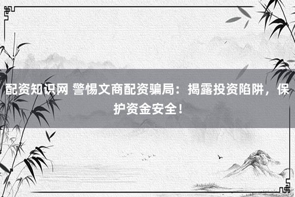 配资知识网 警惕文商配资骗局：揭露投资陷阱，保护资金安全！