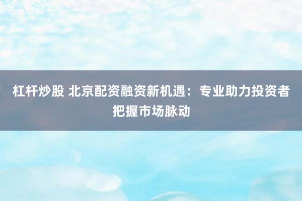 杠杆炒股 北京配资融资新机遇：专业助力投资者把握市场脉动