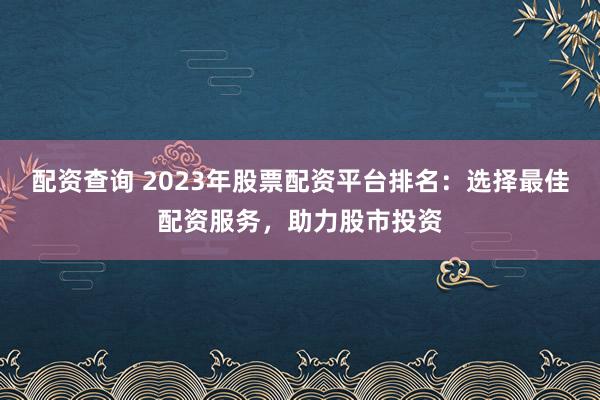 配资查询 2023年股票配资平台排名：选择最佳配资服务，助力股市投资