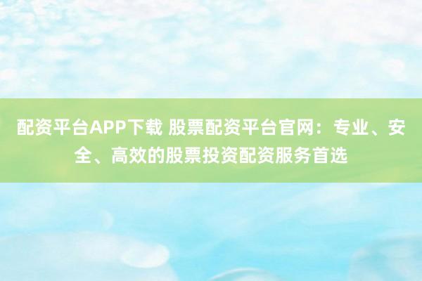 配资平台APP下载 股票配资平台官网：专业、安全、高效的股票投资配资服务首选