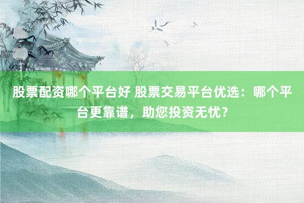 股票配资哪个平台好 股票交易平台优选：哪个平台更靠谱，助您投资无忧？