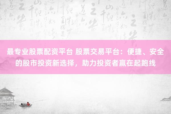 最专业股票配资平台 股票交易平台：便捷、安全的股市投资新选择，助力投资者赢在起跑线