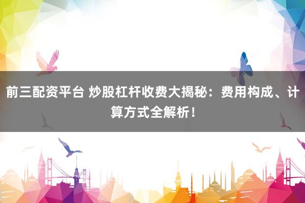 前三配资平台 炒股杠杆收费大揭秘：费用构成、计算方式全解析！