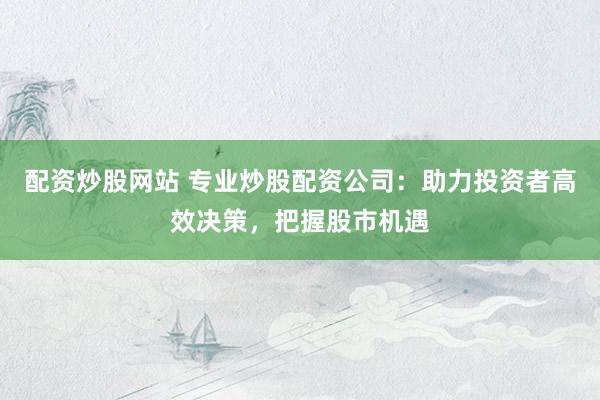 配资炒股网站 专业炒股配资公司：助力投资者高效决策，把握股市机遇