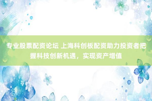 专业股票配资论坛 上海科创板配资助力投资者把握科技创新机遇，实现资产增值