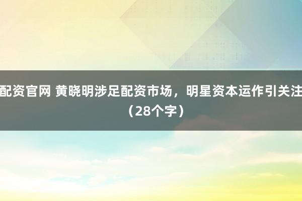 配资官网 黄晓明涉足配资市场，明星资本运作引关注 （28个字）