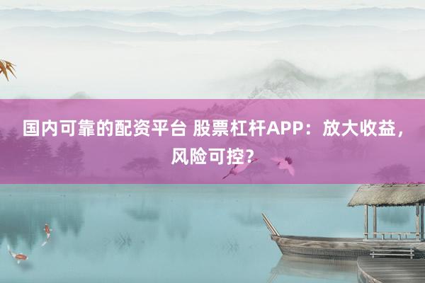 国内可靠的配资平台 股票杠杆APP：放大收益，风险可控？