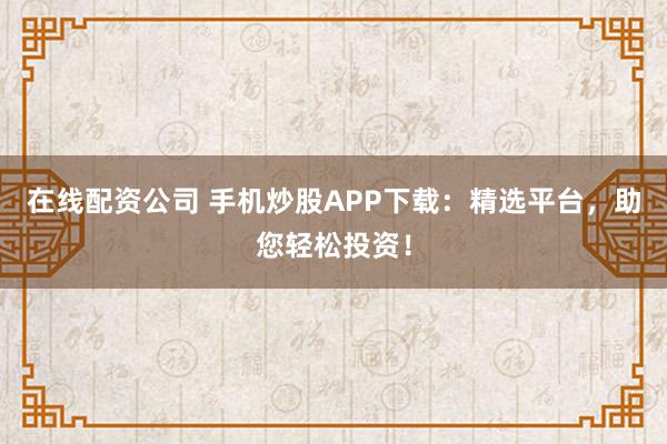 在线配资公司 手机炒股APP下载：精选平台，助您轻松投资！