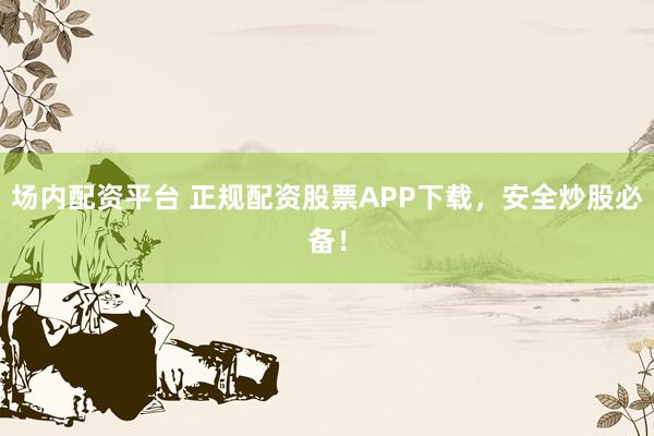 场内配资平台 正规配资股票APP下载，安全炒股必备！