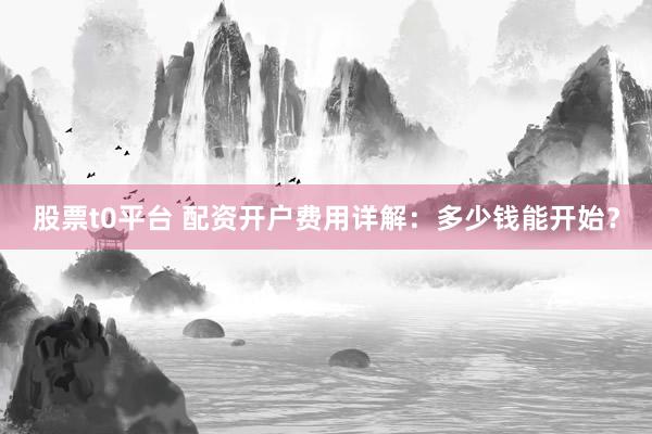股票t0平台 配资开户费用详解：多少钱能开始？