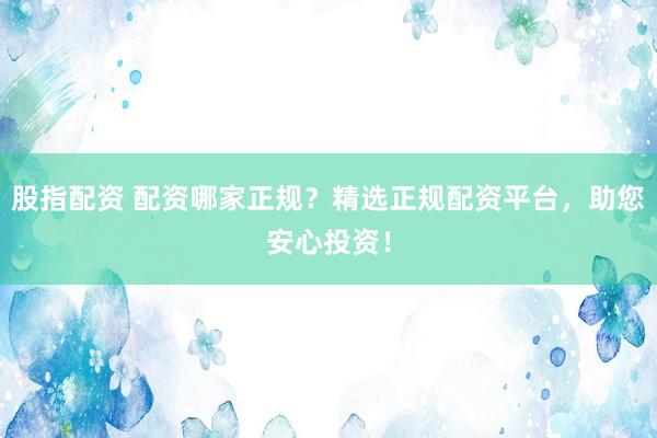 股指配资 配资哪家正规？精选正规配资平台，助您安心投资！